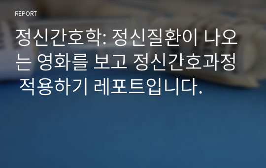 정신간호학: 정신질환이 나오는 영화를 보고 정신간호과정 적용하기 레포트입니다.