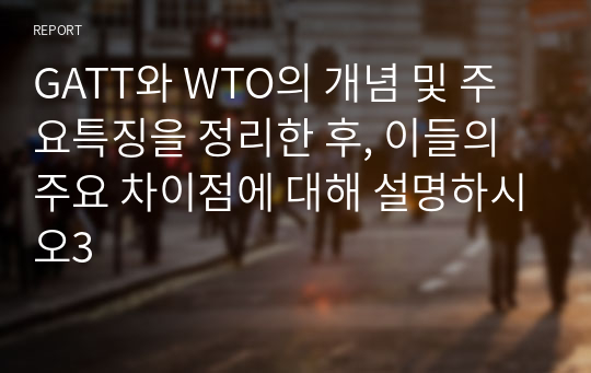 GATT와 WTO의 개념 및 주요특징을 정리한 후, 이들의 주요 차이점에 대해 설명하시오3