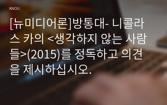 [뉴미디어론]방통대- 니콜라스 카의 &lt;생각하지 않는 사람들&gt;(2015)를 정독하고 의견을 제시하십시오.