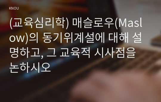 (교육심리학) 매슬로우(Maslow)의 동기위계설에 대해 설명하고, 그 교육적 시사점을 논하시오