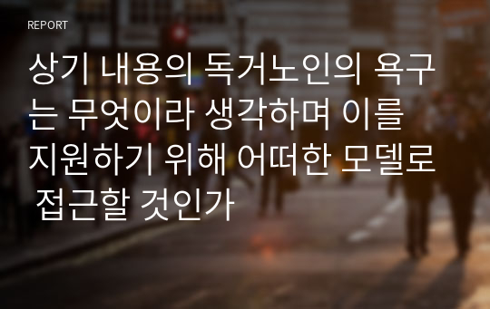 상기 내용의 독거노인의 욕구는 무엇이라 생각하며 이를 지원하기 위해 어떠한 모델로 접근할 것인가