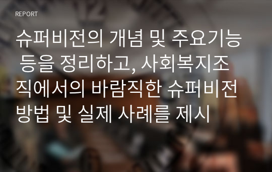 슈퍼비전의 개념 및 주요기능 등을 정리하고, 사회복지조직에서의 바람직한 슈퍼비전 방법 및 실제 사례를 제시