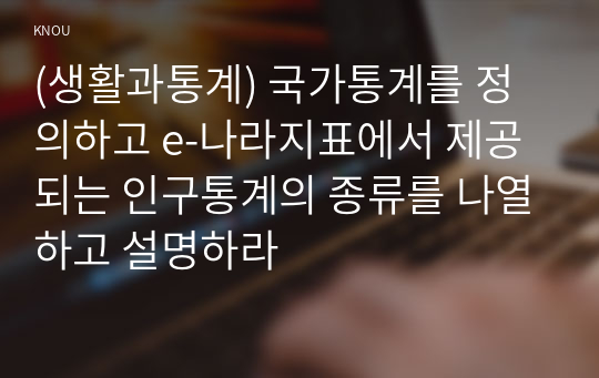 (생활과통계) 국가통계를 정의하고 e-나라지표에서 제공되는 인구통계의 종류를 나열하고 설명하라