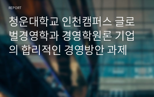 청운대학교 인천캠퍼스 글로벌경영학과 경영학원론 기업의 합리적인 경영방안 과제