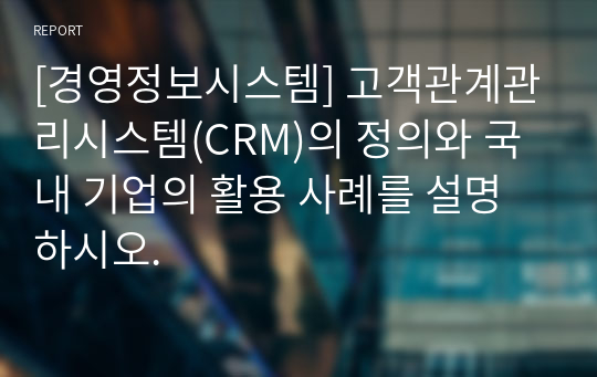 [경영정보시스템] 고객관계관리시스템(CRM)의 정의와 국내 기업의 활용 사례를 설명하시오.