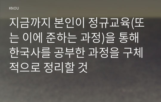 지금까지 본인이 정규교육(또는 이에 준하는 과정)을 통해 한국사를 공부한 과정을 구체적으로 정리할 것