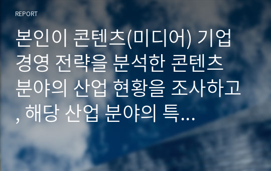 본인이 콘텐츠(미디어) 기업 경영 전략을 분석한 콘텐츠 분야의 산업 현황을 조사하고, 해당 산업 분야의 특성 및 트렌드(동향) 분석을 통해, 여러분이 조사한 기업 경영 전략이 바람직한 방향으로 가고 있는 것인지