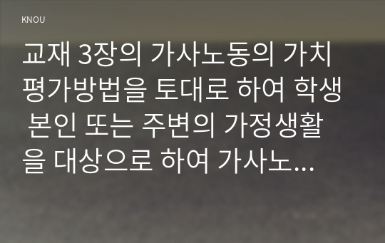 교재 3장의 가사노동의 가치평가방법을 토대로 하여 학생 본인 또는 주변의 가정생활을 대상으로 하여 가사노동의 생산성을 나타낼 수 있는 3개의 사례를 선정하고, 각 사례별로 적용 가능한 가치평가방법을 모두 나열하시오