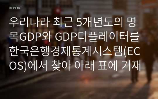 우리나라 최근 5개년도의 명목GDP와 GDP디플레이터를 한국은행경제통계시스템(ECOS)에서 찾아 아래 표에 기재하고