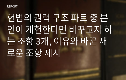 헌법의 권력 구조 파트 중 본인이 개헌한다면 바꾸고자 하는 조항 3개, 이유와 바꾼 새로운 조항 제시