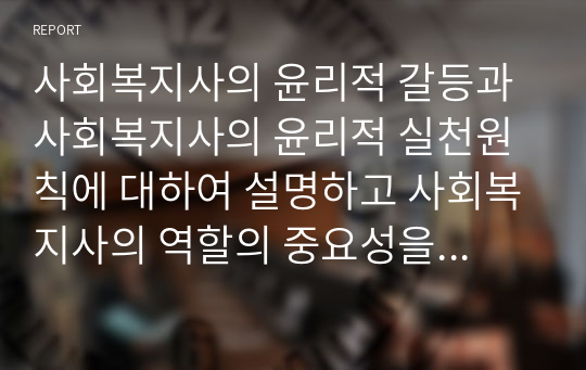 사회복지사의 윤리적 갈등과 사회복지사의 윤리적 실천원칙에 대하여 설명하고 사회복지사의 역할의 중요성을 논의