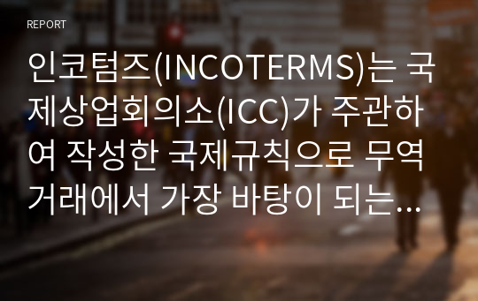 인코텀즈(INCOTERMS)는 국제상업회의소(ICC)가 주관하여 작성한 국제규칙으로 무역거래에서 가장 바탕이 되는 무역조건