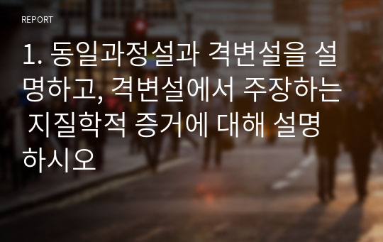 1. 동일과정설과 격변설을 설명하고, 격변설에서 주장하는 지질학적 증거에 대해 설명하시오