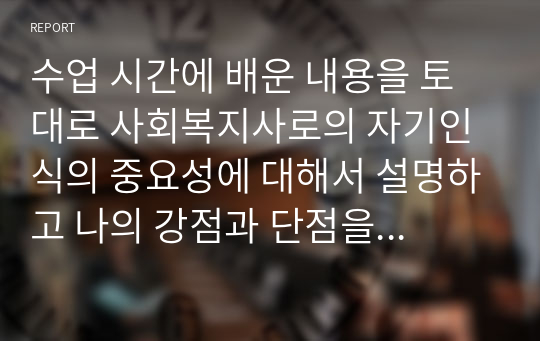 수업 시간에 배운 내용을 토대로 사회복지사로의 자기인식의 중요성에 대해서 설명하고 나의 강점과 단점을 분석하고, 훌륭한 사회복지사