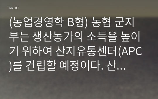 (농업경영학 B형) 농협 군지부는 생산농가의 소득을 높이기 위하여 산지유통센터(APC)를 건립할 예정이다. 산지유통센터가 건립되기 위해서는