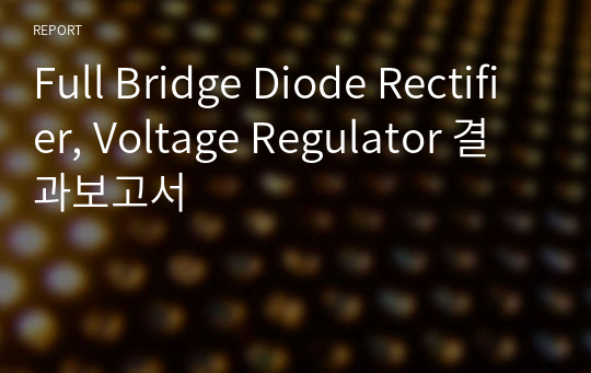 Full Bridge Diode Rectifier, Voltage Regulator 결과보고서