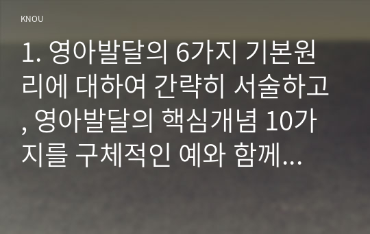 1. 영아발달의 6가지 기본원리에 대하여 간략히 서술하고, 영아발달의 핵심개념 10가지를 구체적인 예와 함께 서술하시오.(30점 배점) 2. 영아의 애착발달 이론에 대하여 간략히 서술하고, 영아의 애착발달과정과 안정적 애착발달을 촉진할 수 있는 지원방안을 구체적인 활동사례와 함께 서술하시오.(40점 배점)