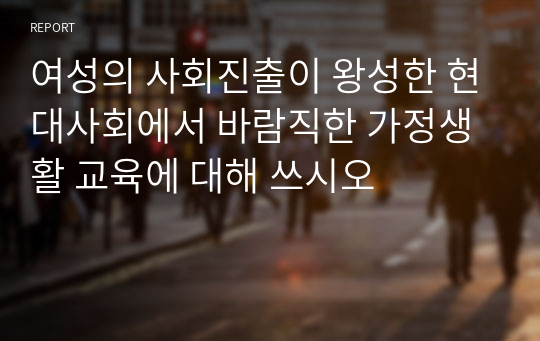 여성의 사회진출이 왕성한 현대사회에서 바람직한 가정생활 교육에 대해 쓰시오