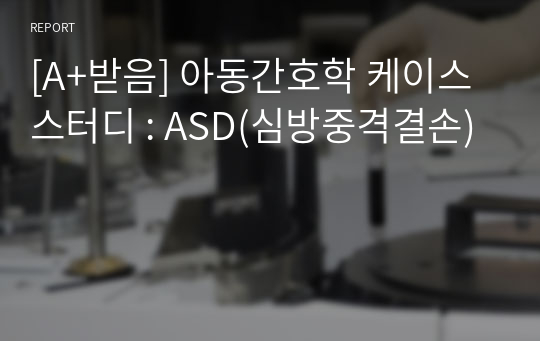 [A+받음] 아동간호학 케이스 스터디 : ASD(심방중격결손)