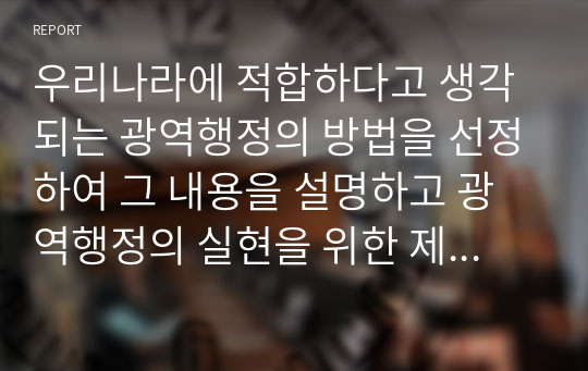 우리나라에 적합하다고 생각되는 광역행정의 방법을 선정하여 그 내용을 설명하고 광역행정의 실현을 위한 제도적 방안을 제시하시오.