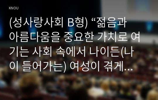 (성사랑사회 B형) “젊음과 아름다움을 중요한 가치로 여기는 사회 속에서 나이든(나이 들어가는) 여성이 겪게 되는 문제는 어떤 것이 있는지, 이러한 점을 극복하고 주체적인 삶을 살 수 있기 위해서는 어떤 준비가 필요할 지에 대해서 구체적인 사례를 들어가면서 서술하시오.” 