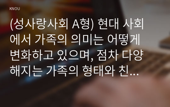 (성사랑사회 A형) 현대 사회에서 가족의 의미는 어떻게 변화하고 있으며, 점차 다양해지는 가족의 형태와 친밀한 관계의 양상을 사회적으로 수용