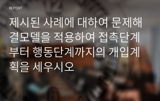 제시된 사례에 대하여 문제해결모델을 적용하여 접촉단계부터 행동단계까지의 개입계획을 세우시오