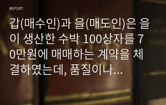 갑(매수인)과 을(매도인)은 을이 생산한 수박 100상자를 70만원에 매매하는 계약을 체결하였는데, 품질이나 이행지에 관하여는 달리 약정하지 않았다. 그 후 을은 병에게 자신이 생산한 수박 중에서 100상자를 갑의 주소지로 운송해 줄 것을 부탁하였다.