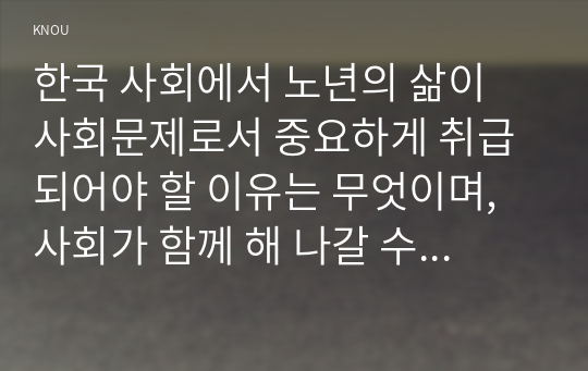 한국 사회에서 노년의 삶이 사회문제로서 중요하게 취급되어야 할 이유는 무엇이며, 사회가 함께 해 나갈 수 있는 노력에는 어떤 것들이 있을지 대해 구체적인 사례를 들어가면서 논하시오.