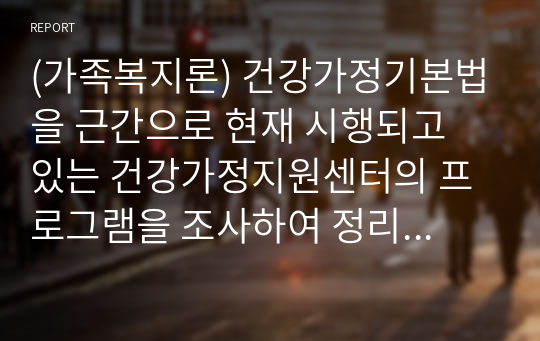 (가족복지론) 건강가정기본법을 근간으로 현재 시행되고 있는 건강가정지원센터의 프로그램을 조사하여 정리해 봅시다.