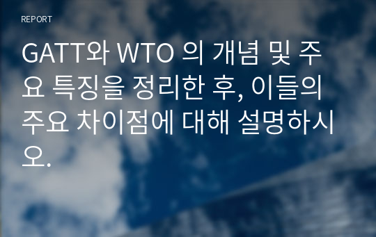 GATT와 WTO 의 개념 및 주요 특징을 정리한 후, 이들의 주요 차이점에 대해 설명하시오.