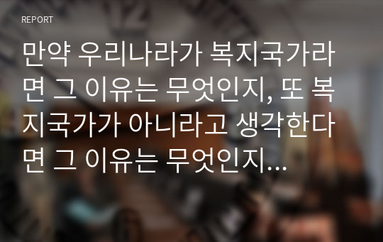 만약 우리나라가 복지국가라면 그 이유는 무엇인지, 또 복지국가가 아니라고 생각한다면 그 이유는 무엇인지 복지국가의 기준을 제시하고 복지국가로의 발전