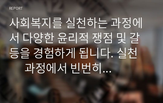 사회복지를 실천하는 과정에서 다양한 윤리적 쟁점 및 갈등을 경험하게 됩니다. 실천        과정에서 빈번히 접하게 되는 갈등상황 중 한 가지를 예로 들고 그 해결방안을 기술        하세요.