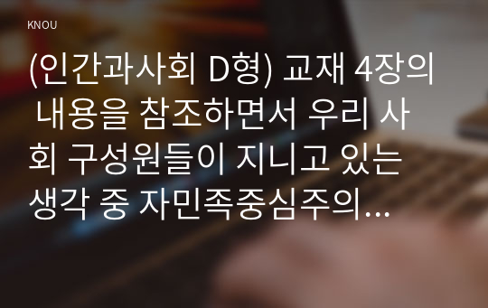 (인간과사회 D형) 교재 4장의 내용을 참조하면서 우리 사회 구성원들이 지니고 있는 생각 중 자민족중심주의에 속한다고 볼 수 있는 사고의 예를 들고 문화상대주의적 시각에서 이 생각에 대해 비판해 보시오.