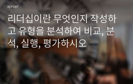 리더십이란 무엇인지 작성하고 유형을 분석하여 비교, 분석, 실행, 평가하시오