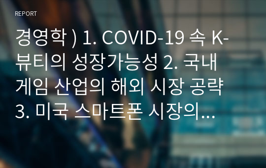 경영학 ) 1. COVID-19 속 K-뷰티의 성장가능성 2. 국내 게임 산업의 해외 시장 공략 3. 미국 스마트폰 시장의 흐름