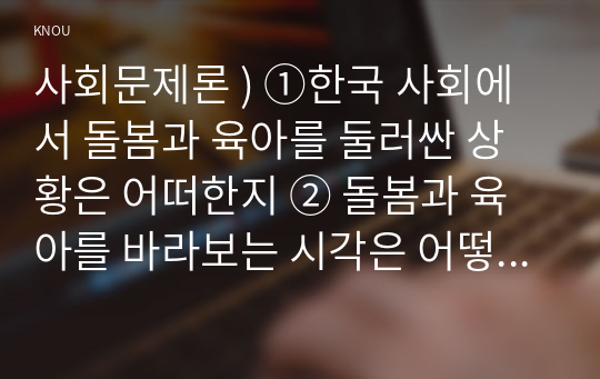 사회문제론 ) ①한국 사회에서 돌봄과 육아를 둘러싼 상황은 어떠한지 ② 돌봄과 육아를 바라보는 시각은 어떻게 변화해 왔는지 ③ 이 문제를 사회문제로 보는 것은 왜 중요한지 ④ 이 문제는 다른 사회문제들과는 어떻게 관련되어 있는지 ⑤ 사회문제로서 앞으로 어떻게 해결해가는 것이 좋을지에 대해 가능하면 구체적인 사례를 들어가면서 서술