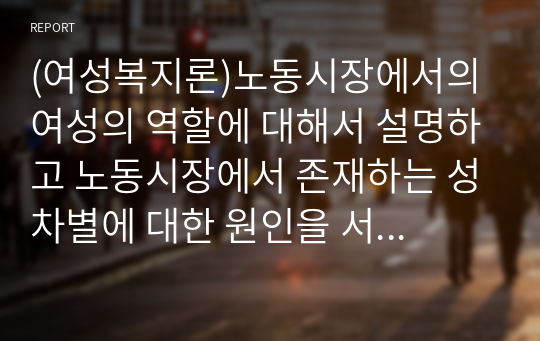 (여성복지론)노동시장에서의 여성의 역할에 대해서 설명하고 노동시장에서 존재하는 성차별에 대한 원인을 서술하시오