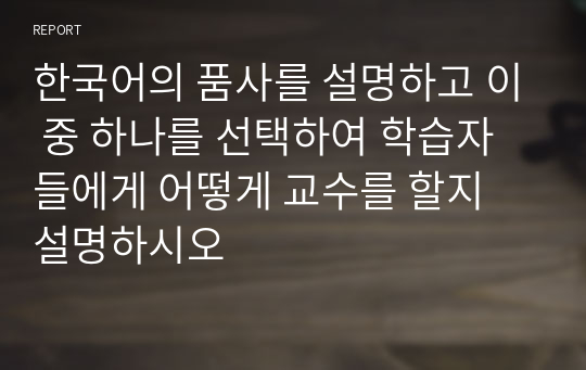 한국어의 품사를 설명하고 이 중 하나를 선택하여 학습자들에게 어떻게 교수를 할지 설명하시오