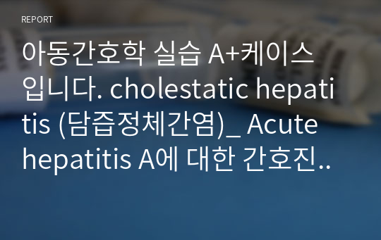 아동간호학 실습 A+케이스 입니다. cholestatic hepatitis (담즙정체간염)_ Acute hepatitis A에 대한 간호진단 2개, 간호과정 2개로 구성되어 있습니다. 문헌고찰, 아동 신체사정, 문진 , 약물 모두 꼼꼼하게 기록되어 있으며 간호과정도 하나하나 표로 정리되어 보기 편합니다. 간기능 장애의 위험, 고체온 간호과정 입니다.