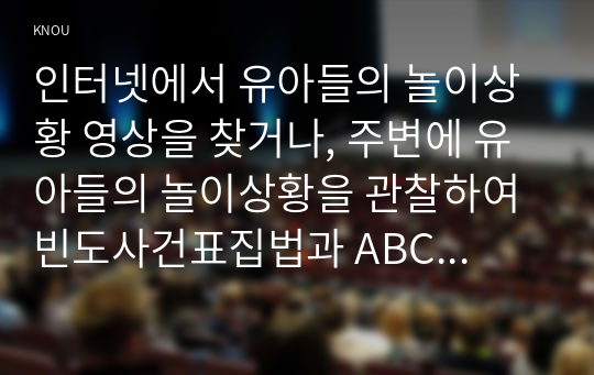 인터넷에서 유아들의 놀이상황 영상을 찾거나, 주변에 유아들의 놀이상황을 관찰하여 빈도사건표집법과 ABC 사건표집법, 행동목록법과 평정척도법, 시간표집법을 모두 사용하여 관찰기록을 작성하시오