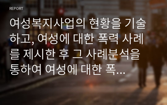 여성복지사업의 현황을 기술하고, 여성에 대한 폭력 사례를 제시한 후 그 사례분석을 통하여 여성에 대한 폭력 근절을 위한 대책을 제시하시오.