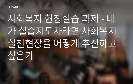 [A+자료]사회복지 현장실습 과제 - 내가 실습지도자라면 사회복지 실천현장을 어떻게 추진하고 싶은가