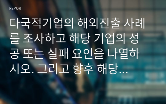 다국적기업의 해외진출 사례를 조사하고 해당 기업의 성공 또는 실패 요인을 나열하시오. 그리고 향후 해당 기업이 취해야 할 국제경영전략을 제시하시오.