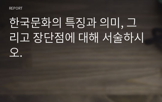 한국문화의 특징과 의미, 그리고 장단점에 대해 서술하시오.