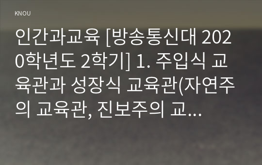 인간과교육 [방송통신대 2020학년도 2학기] 1. 주입식 교육관과 성장식 교육관(자연주의 교육관, 진보주의 교육관, 실존주의 교육관)을 비교 설명하고, 그 교육적 시사점을 논하시오. 2. 매슬로우(Maslow)의 욕구위계이론에 대해 설명하고, 그 교육적 시사점을 논하시오.