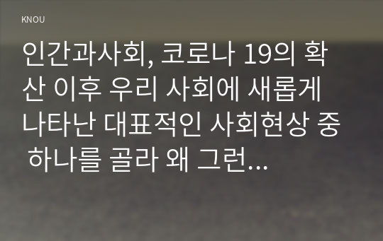 인간과사회, 코로나 19의 확산 이후 우리 사회에 새롭게 나타난 대표적인 사회현상 중 하나를 골라 왜 그런 현상이 나타났으며 앞으로 어떻게 변화해 갈지 분석해 보시오.