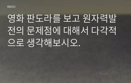 영화 판도라를 보고 원자력발전의 문제점에 대해서 다각적으로 생각해보시오. 