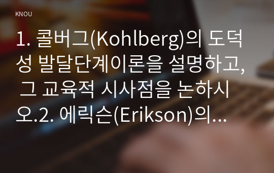 1. 콜버그(Kohlberg)의 도덕성 발달단계이론을 설명하고, 그 교육적 시사점을 논하시오.2. 에릭슨(Erikson)의 성격발달단계이론에 대해 설명하고, 그 교육적 시사점을 논하시오.