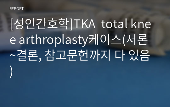 [성인간호학]TKA  total knee arthroplasty케이스(서론~결론, 참고문헌까지 다 있음)